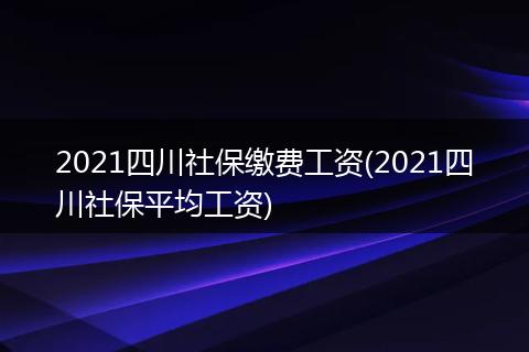 2021四川社保缴费工资(2021四川社保平均工资)