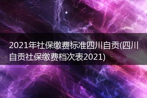 2021年社保缴费标准四川自贡(四川自贡社保缴费档次表2021)