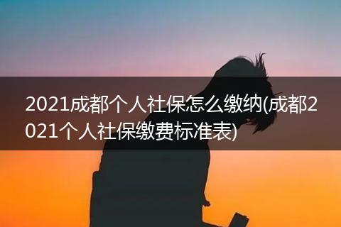 2021成都个人社保怎么缴纳(成都2021个人社保缴费标准表)