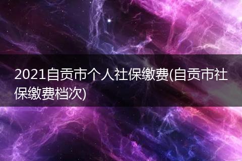 2021自贡市个人社保缴费(自贡市社保缴费档次)