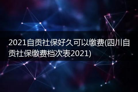 2021自贡社保好久可以缴费(四川自贡社保缴费档次表2021)