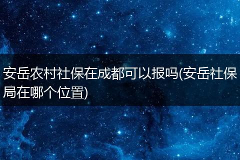 安岳农村社保在成都可以报吗(安岳社保局在哪个位置)