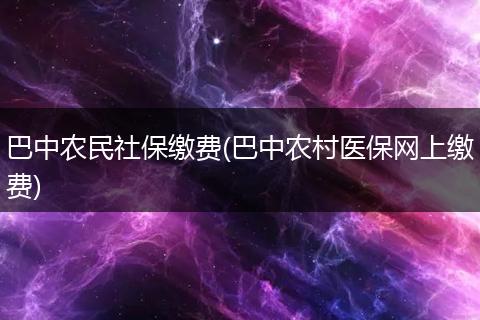 巴中农民社保缴费(巴中农村医保网上缴费)