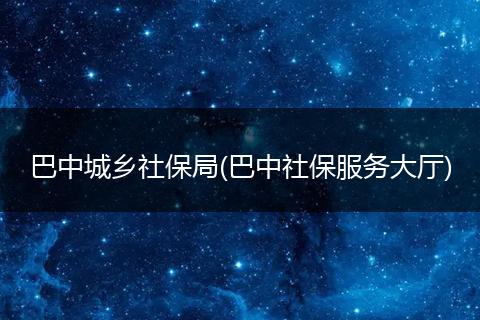 巴中城乡社保局(巴中社保服务大厅)