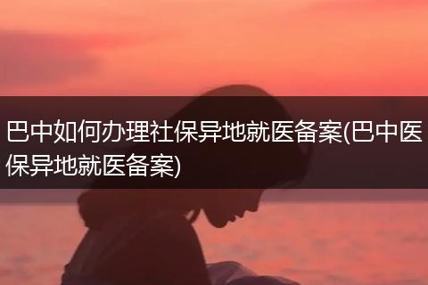 巴中如何办理社保异地就医备案(巴中医保异地就医备案)
