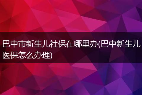 巴中市新生儿社保在哪里办(巴中新生儿医保怎么办理)