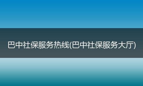 巴中社保服务热线(巴中社保服务大厅)