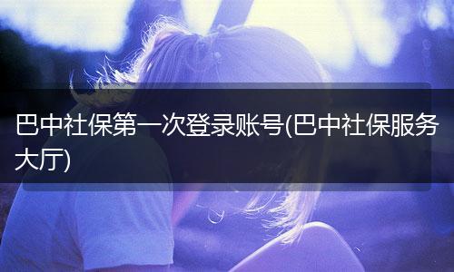 巴中社保第一次登录账号(巴中社保服务大厅)