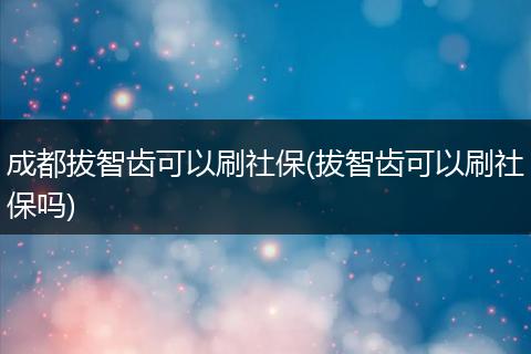 成都拔智齿可以刷社保(拔智齿可以刷社保吗)