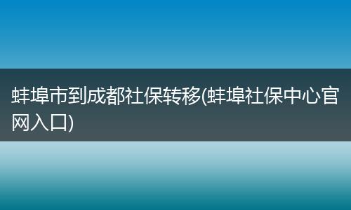 蚌埠市到成都社保转移(蚌埠社保中心官网入口)