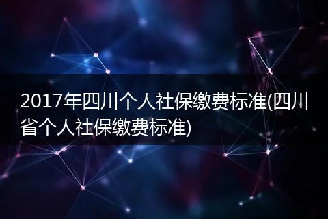 2017年四川个人社保缴费标准(四川省个人社保缴费标准)