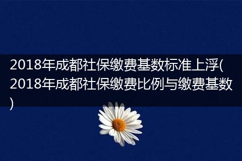 2018年成都社保缴费基数标准上浮(2018年成都社保缴费比例与缴费基数)