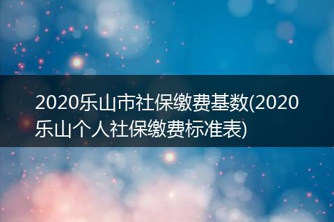 2020乐山市社保缴费基数(2020乐山个人社保缴费标准表)