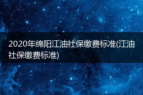 2020年绵阳江油社保缴费标准(江油社保缴费标准)