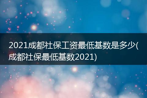 2021成都社保工资最低基数是多少(成都社保最低基数2021)