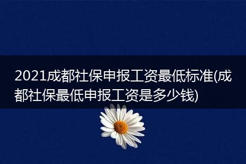 2021成都社保申报工资最低标准(成都社保最低申报工资是多少钱)