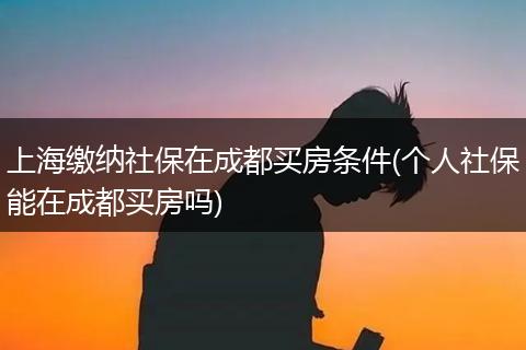 上海缴纳社保在成都买房条件(个人社保能在成都买房吗)
