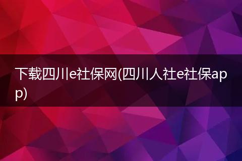下载四川e社保网(四川人社e社保app)