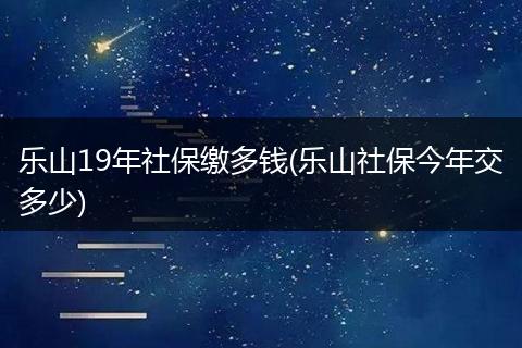 乐山19年社保缴多钱(乐山社保今年交多少)