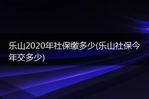 乐山2020年社保缴多少(乐山社保今年交多少)