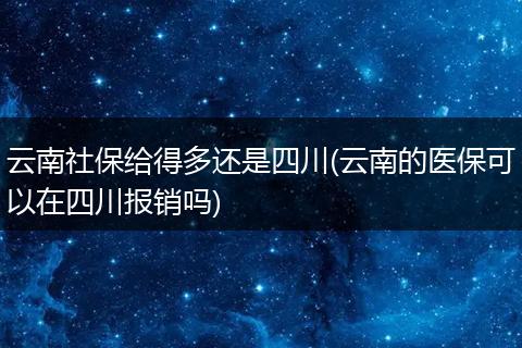 云南社保给得多还是四川(云南的医保可以在四川报销吗)