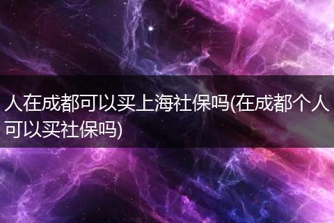 人在成都可以买上海社保吗(在成都个人可以买社保吗)
