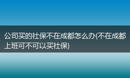 公司买的社保不在成都怎么办(不在成都上班可不可以买社保)