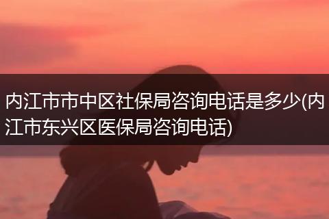 内江市市中区社保局咨询电话是多少(内江市东兴区医保局咨询电话)