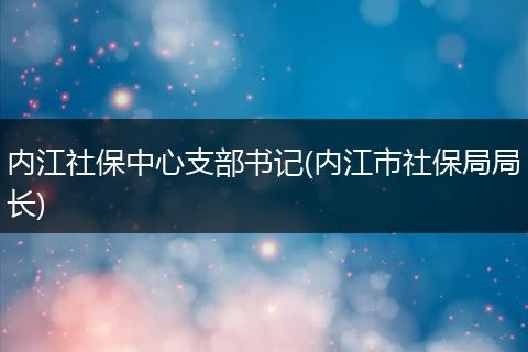 内江社保中心支部书记(内江市社保局局长)