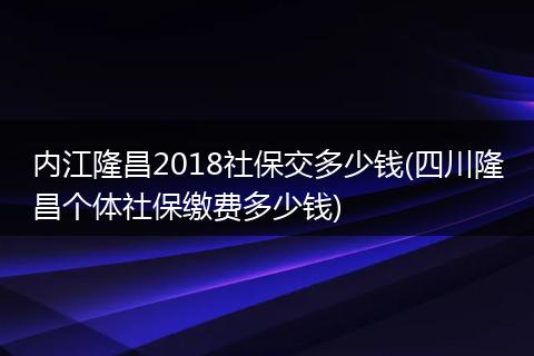 内江隆昌2018社保交多少钱(四川隆昌个体社保缴费多少钱)