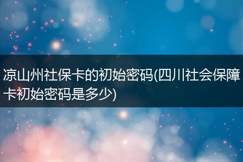 凉山州社保卡的初始密码(四川社会保障卡初始密码是多少)