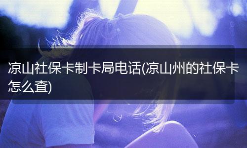 凉山社保卡制卡局电话(凉山州的社保卡怎么查)