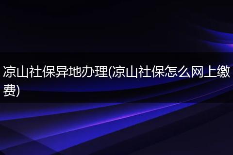凉山社保异地办理(凉山社保怎么网上缴费)