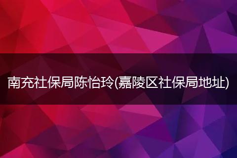 南充社保局陈怡玲(嘉陵区社保局地址)