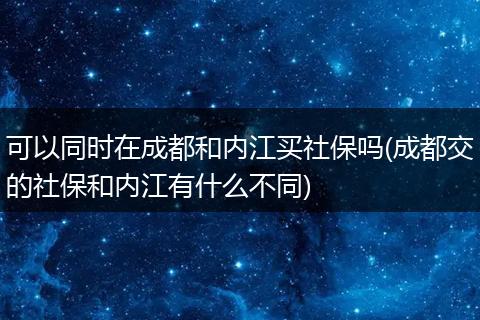 可以同时在成都和内江买社保吗(成都交的社保和内江有什么不同)