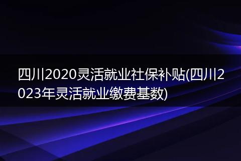 四川2020灵活就业社保补贴(四川2023年灵活就业缴费基数)