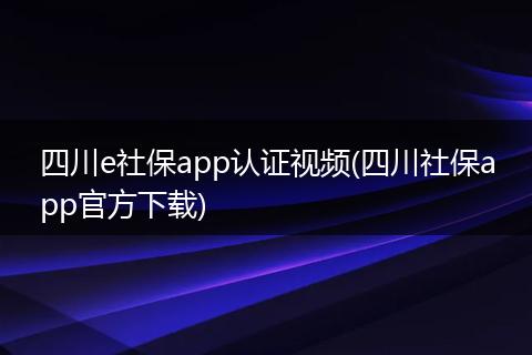 四川e社保app认证视频(四川社保app官方下载)