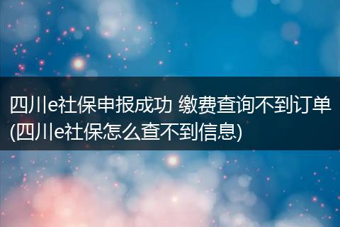 四川e社保申报成功 缴费查询不到订单(四川e社保怎么查不到信息)