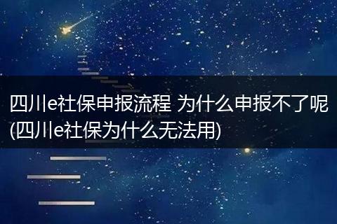 四川e社保申报流程 为什么申报不了呢(四川e社保为什么无法用)