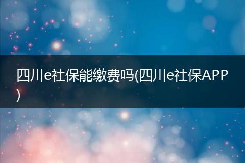 四川e社保能缴费吗(四川e社保APP)