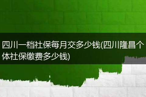 四川一档社保每月交多少钱(四川隆昌个体社保缴费多少钱)