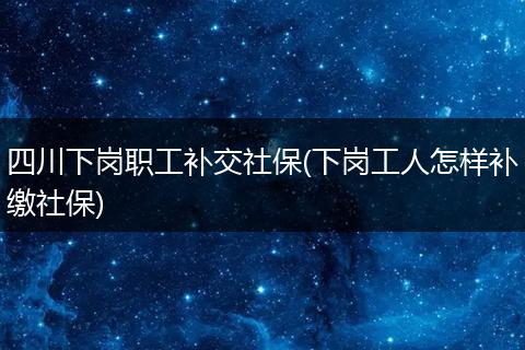 四川下岗职工补交社保(下岗工人怎样补缴社保)