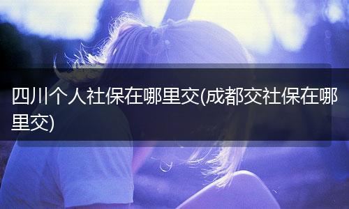四川个人社保在哪里交(成都交社保在哪里交)