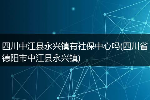 四川中江县永兴镇有社保中心吗(四川省德阳市中江县永兴镇)