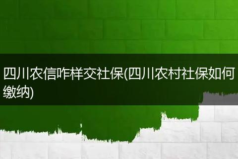 四川农信咋样交社保(四川农村社保如何缴纳)
