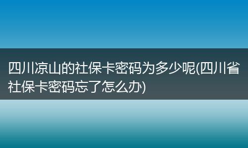 四川凉山的社保卡密码为多少呢(四川省社保卡密码忘了怎么办)