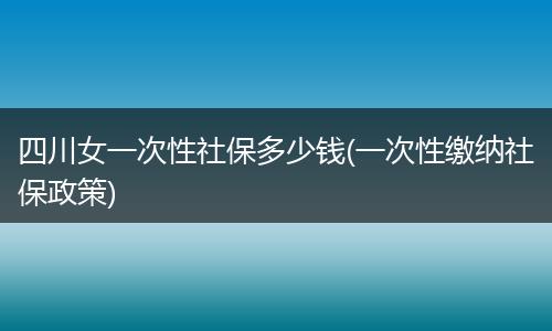 四川女一次性社保多少钱(一次性缴纳社保政策)