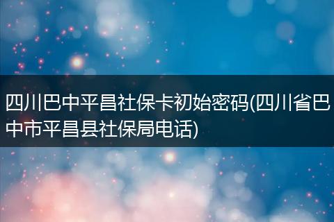 四川巴中平昌社保卡初始密码(四川省巴中市平昌县社保局电话)