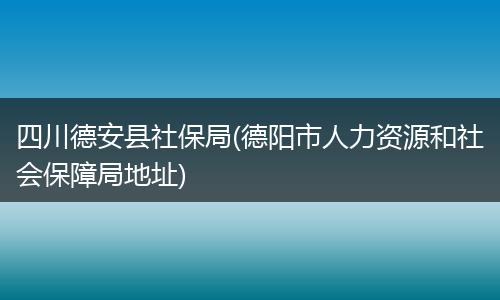四川德安县社保局(德阳市人力资源和社会保障局地址)