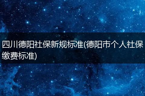 四川德阳社保新规标准(德阳市个人社保缴费标准)